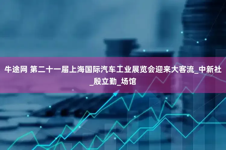 牛途网 第二十一届上海国际汽车工业展览会迎来大客流_中新社_殷立勤_场馆