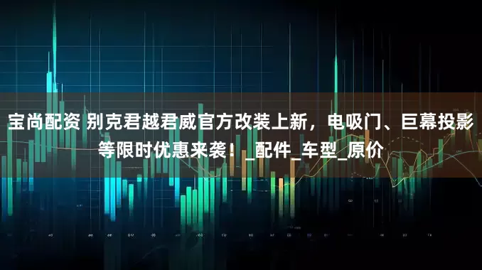 宝尚配资 别克君越君威官方改装上新，电吸门、巨幕投影等限时优惠来袭！_配件_车型_原价