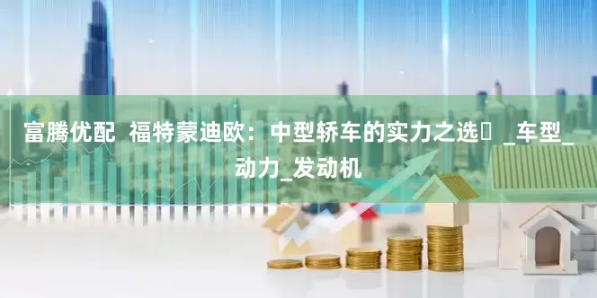 富腾优配  福特蒙迪欧：中型轿车的实力之选​_车型_动力_发动机