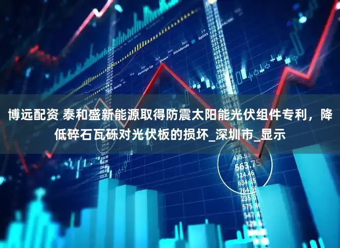 博远配资 泰和盛新能源取得防震太阳能光伏组件专利，降低碎石瓦砾对光伏板的损坏_深圳市_显示