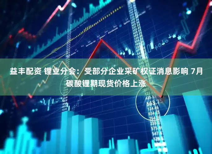 益丰配资 锂业分会：受部分企业采矿权证消息影响 7月碳酸锂期现货价格上涨